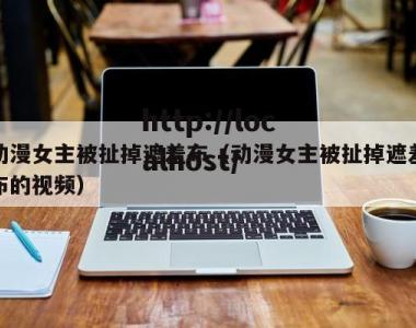 动漫女主被扯掉遮羞布（动漫女主被扯掉遮羞布的视频）